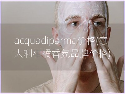 acquadiparma价格(意大利柑橘香氛品牌价格) acquadiparma价格(意大利柑橘香氛品牌价格)