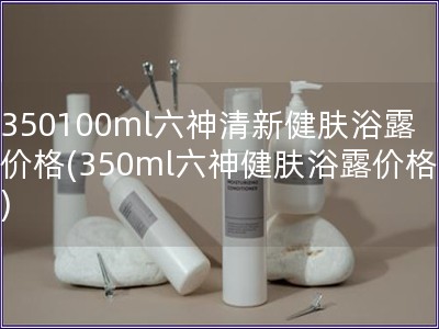 350100ml六神清新健肤浴露价格(350ml六神