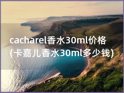 cacharel香水30ml价格(卡嘉儿香水30ml多少钱)