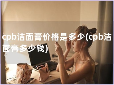 cpb洁面膏价格是多少(cpb洁面膏多少钱)