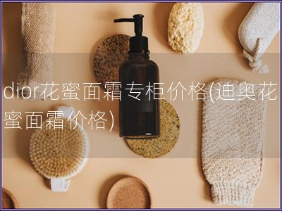 dior花蜜面霜专柜价格(迪奥花蜜面霜价格) dior花蜜面霜专柜价格(迪奥花蜜面霜价格)