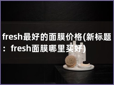 fresh最好的面膜价格(新标题：fresh面膜哪里