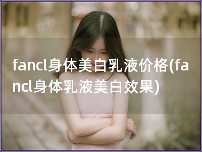 fancl身体美白乳液价格(fancl身体乳液美白效果)