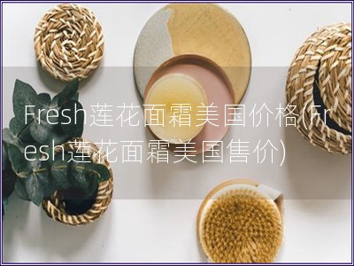 Fresh莲花面霜美国价格(Fresh莲花面霜美国售