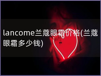 lancome兰蔻眼霜价格(兰蔻眼霜多少钱)