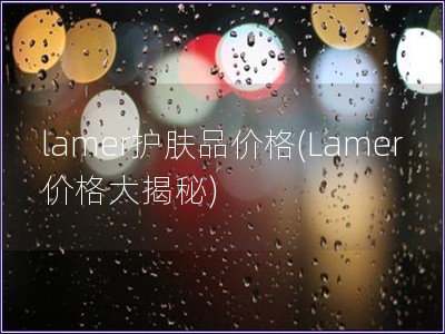 lamer护肤品价格(Lamer价格大揭秘) lamer护肤品价格(Lamer价格大揭秘)