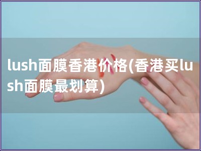 lush面膜香港价格(香港买lush面膜最划算) lush面膜香港价格(香港买lush面膜最划算)