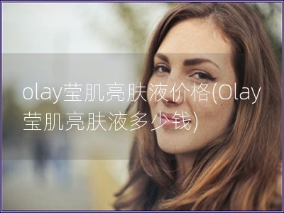 olay莹肌亮肤液价格(Olay莹肌亮肤液多少钱)