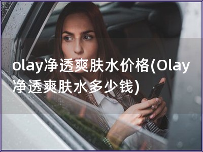 olay净透爽肤水价格(Olay净透爽肤水多少钱)