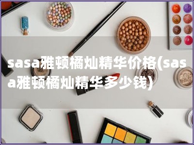 sasa雅顿橘灿精华价格(sasa雅顿橘灿精华多少钱