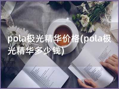 pola极光精华价格(pola极光精华多少钱)