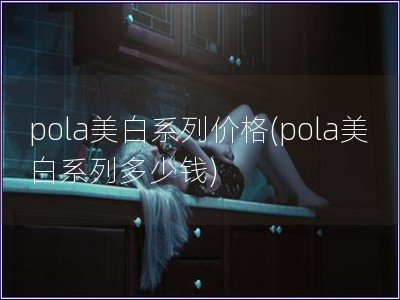 pola美白系列价格(pola美白系列多少钱)