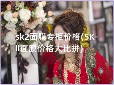 sk2面膜专柜价格(SK-II面膜价格大比拼) sk2面膜专柜价格(SK-II面膜价格大比拼)