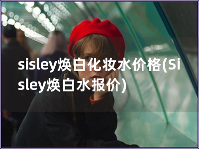 sisley焕白化妆水价格(Sisley焕白水报价)