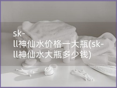 sk-ll神仙水价格一大瓶(sk-ll神仙水大瓶多少