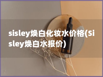 sisley焕白化妆水价格(Sisley焕白水报价)