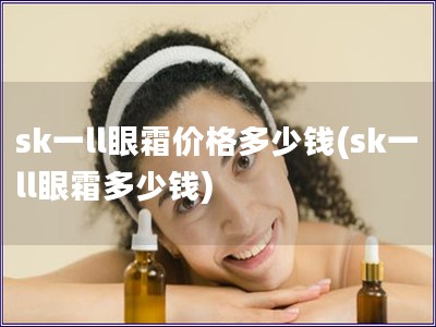 sk一ll眼霜价格多少钱(sk一ll眼霜多少钱)