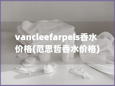 vancleefarpels香水价格(范思哲香水价格) vancleefarpels香水价格(范思哲香水价格)