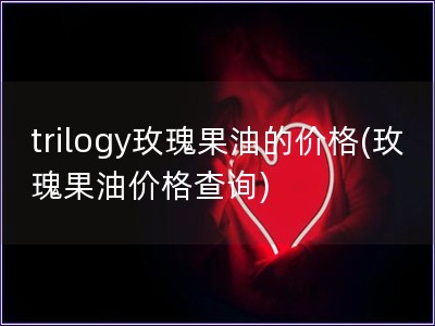 trilogy玫瑰果油的价格(玫瑰果油价格查询)