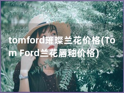 tomford璀璨兰花价格(Tom Ford兰花唇釉价格)