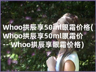 Whoo拱辰享50ml眼霜价格(Whoo拱辰享50m