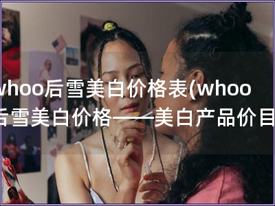 whoo后雪美白价格表(whoo后雪美白价格——美白