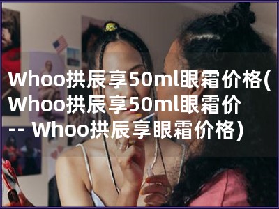 Whoo拱辰享50ml眼霜价格(Whoo拱辰享50ml眼霜价 -- Whoo拱辰享眼霜价格) Whoo拱辰享50ml眼霜价格(Whoo拱辰享50ml眼霜价 -- Whoo拱辰享眼霜价格)
