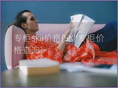 专柜skii价格(SKII专柜价格查询) 专柜skii价格(SKII专柜价格查询)