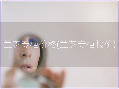 兰芝专柜价格(兰芝专柜报价)