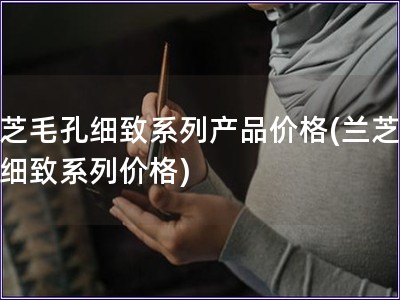 兰芝毛孔细致系列产品价格(兰芝毛孔细致系列价格)