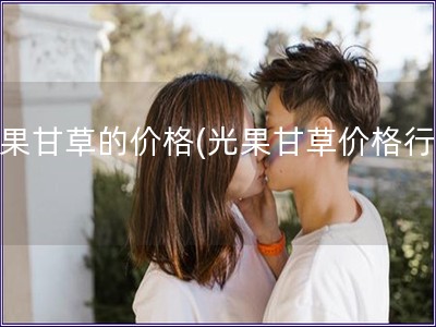 光果甘草的价格(光果甘草价格行情)