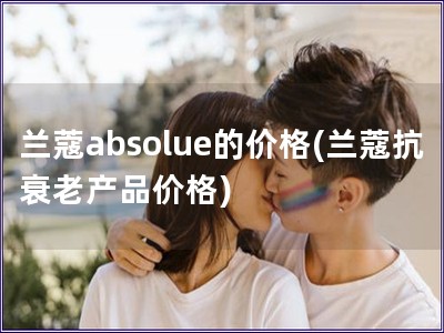 兰蔻absolue的价格(兰蔻抗衰老产品价格)