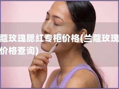 兰蔻玫瑰腮红专柜价格(兰蔻玫瑰腮红价格查询)