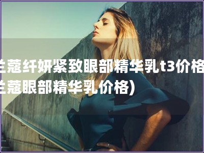 兰蔻纤妍紧致眼部精华乳t3价格(兰蔻眼部精华乳价格)