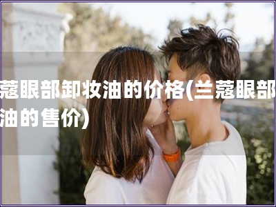 兰蔻眼部卸妆油的价格(兰蔻眼部卸妆油的售价)