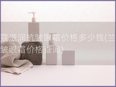 兰蔻滋润抗皱眼霜价格多少钱(兰蔻抗皱眼霜价格查询)