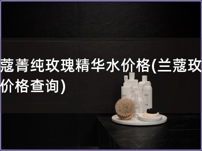 兰蔻菁纯玫瑰精华水价格(兰蔻玫瑰水价格查询)