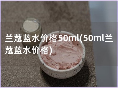 兰蔻蓝水价格50ml(50ml兰蔻蓝水价格)