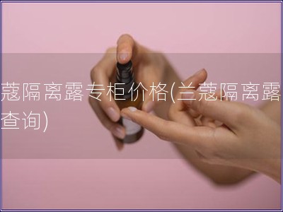 兰蔻隔离露专柜价格(兰蔻隔离露价格查询)