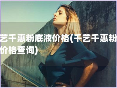 千艺千惠粉底液价格(千艺千惠粉底液价格查询)