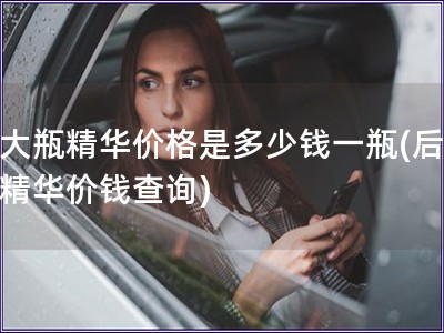 后大瓶精华价格是多少钱一瓶(后大瓶精华价钱查询)