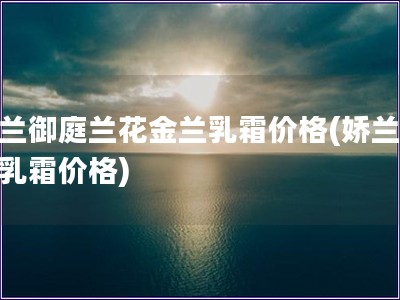 娇兰御庭兰花金兰乳霜价格(娇兰金兰乳霜价格)