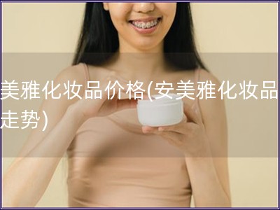 安美雅化妆品价格(安美雅化妆品价格走势)