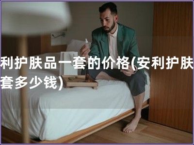 安利护肤品一套的价格(安利护肤品一套多少钱) 安利护肤品一套的价格(安利护肤品一套多少钱)