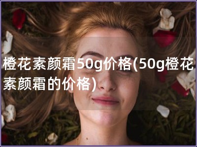 橙花素颜霜50g价格(50g橙花素颜霜的价格)