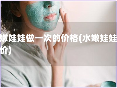 水嫩娃娃做一次的价格(水嫩娃娃体验价)