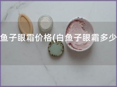 白鱼子眼霜价格(白鱼子眼霜多少钱)