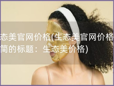 生态美官网价格(生态美官网价格更精简的标题：生态美价格)