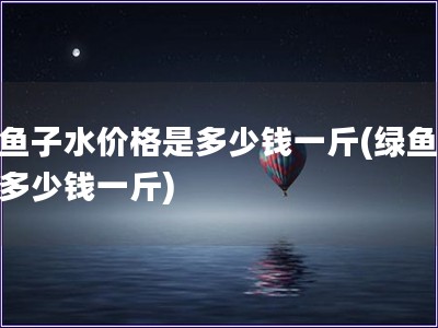 绿鱼子水价格是多少钱一斤(绿鱼子水多少钱一斤)