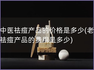 老中医祛痘产品的价格是多少(老中医祛痘产品的费用是多